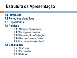 Estrutura da Apresentação
7.1 Introdução
7.2 Periódicos científicos
7.3 Repositórios
7.4 Políticas
7.4.1 Mandatos (regulamento)
7.4.2 Prestação de serviços
7.4.3 Comunicação e divulgação
7.4.4 Os incentivos econômicos
7.4.5 Coordenação Institucional

7.5 Conclusões
7.5.1 Periódicos
7.5.2 Repositórios
7.5.3 Políticas

 
