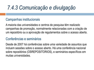 7.4.3 Comunicação e divulgação
Campanhas institucionais
A maioria das universidades e centros de pesquisa têm realizado
campanhas de promoção, normalmente relacionadas com a criação de
um repositório ou a aprovação de regulamentos sobre o acesso aberto.

Conferências e seminários
Desde de 2007 há conferências sobre uma variedade de assuntos que
incluem sessões sobre o acesso aberto. Há uma conferência nacional
sobre repositórios (OSREPOSITORIOS), e seminários específicos em
muitas universidades.

 