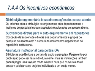 7.4.4 Os incentivos econômicos
Distribuição orçamentária baseada em ações de acesso aberto
Os critérios para a atribuição de orçamentos para departamentos e
institutos de pesquisa incluem aspectos relacionados ao acesso aberto.

Subvenções diretas para o auto-arquivamento em repositórios
Conceção de subvenções diretas aos departamentos e grupos de
pesquisa de acordo com o número de documentos depositados no
repositório institucional.

Assinatura institucional para portais OA
Bibliotecas acadêmicas e portais de apoio a pesquisa. Pagamento por
publicação pode ser feita individualmente, mas as instituições também
podem pagar uma taxa de modo coletivo para que os seus autores
possam publicar seus projetos individuais a um custo menor.

 