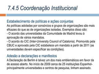 7.4.5 Coordenação Institucional
Estabelecimento de políticas e ações conjuntas
As políticas adotadas por consórcios e grupos de organizações são mais
eficazes do que as de organizações isoladas. Exemplos disso são:
- O acordo das universidades da Comunidade de Madrid levou à
aprovação de vários mandatos.
- O acordo do CIC (Inter-University Council of Catalonia). Promovido pela
CBUC e aprovado pela CIC estabelece um mandato a partir de 2011 (as
universidades devem especificar as condições).

Adesão a declarações e manifestos
A Declaração de Berlim é talvez um dos mais emblemáticos em favor da
de acesso aberto. No início de 2009 cerca de 25 instituições Espanholprincipalmente universidades e centros de pesquisa, tinham assinado.

 