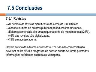 7.5 Conclusões
7.5.1 Revistas
O número de revistas científicas é de cerca de 3.000 títulos.
Grande número de autores publicam periódicos internacionais.
Editoras comerciais são uma pequena parte do montante total (22%).
40% das revistas são digitalizadas.
15% em acesso aberto.
Devido ao tipo de editores envolvidos (75% são não-comercial) não
deve ser muito difícil o progresso do acesso aberto se forem prestadas
informações suficientes sobre suas vantagens.

 