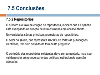 7.5 Conclusões
7.5.2 Repositórios
O número e a taxa de criação de repositórios, indicam que a Espanha
está avançando na criação de infra-estruturas em acesso aberto.
Universidades são as principais promotoras de repositórios.

O setor da saúde, que representa 40-50% de todas as publicações
científicas, tem sido deixado de fora deste progresso.
O conteúdo dos repositórios existentes deve ser aumentado, mas isso
vai depender em grande parte das políticas institucionais que são
adotadas.

 