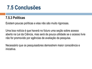 7.5 Conclusões
7.5.3 Políticas
Existem poucas políticas e elas não são muito rigorosas.
Uma boa notícia é que haverá no futuro uma seção sobre acesso
aberto na Lei da Ciência, mas será de pouca utilidade se o acesso livre
não for promovido por agências de avaliação da pesquisa.
Necessário que os pesquisadores demostrem maior consciência e
iniciativa.

 