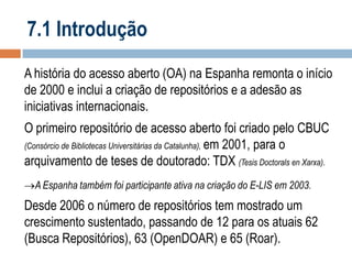 7.1 Introdução
A história do acesso aberto (OA) na Espanha remonta o início
de 2000 e inclui a criação de repositórios e a adesão as
iniciativas internacionais.
O primeiro repositório de acesso aberto foi criado pelo CBUC
(Consórcio de Bibliotecas Universitárias da Catalunha), em 2001, para o
arquivamento de teses de doutorado: TDX (Tesis Doctorals en Xarxa).
A Espanha também foi participante ativa na criação do E-LIS em 2003.

Desde 2006 o número de repositórios tem mostrado um
crescimento sustentado, passando de 12 para os atuais 62
(Busca Repositórios), 63 (OpenDOAR) e 65 (Roar).

 