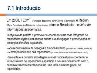 7.1 Introdução
Em 2008, FECYT (Fundação Espanhola para Ciência e Tecnologia) e Rebiun
(Rede Espanhola de Bibliotecas Universitárias) criam o Recolecta – coletor de
informações acadêmicas.
O objetivo do projeto é promover e coordenar uma rede integrada de
repositórios digitais em acesso aberto e a divulgação e preservação da
produção científica espanhola.
desenvolvimento de serviços e funcionalidades (estatísticas, citações, avaliação)
interoperabilidade dos repositórios (normas, protocolos e diretrizes internacionais).

Recolecta é a primeira abordagem a nível nacional para coordenar a
infra-estrutura de repositórios espanhóis e seu relacionamento com o
desenvolvimento internacional de uma infra-estrutura global de
repositórios.

 