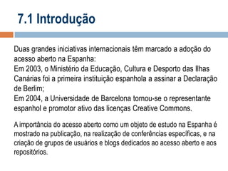 7.1 Introdução
Duas grandes iniciativas internacionais têm marcado a adoção do
acesso aberto na Espanha:
Em 2003, o Ministério da Educação, Cultura e Desporto das Ilhas
Canárias foi a primeira instituição espanhola a assinar a Declaração
de Berlim;
Em 2004, a Universidade de Barcelona tornou-se o representante
espanhol e promotor ativo das licenças Creative Commons.
A importância do acesso aberto como um objeto de estudo na Espanha é
mostrado na publicação, na realização de conferências específicas, e na
criação de grupos de usuários e blogs dedicados ao acesso aberto e aos
repositórios.

 
