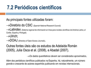 7.2 Periódicos científicos
As principais fontes utilizadas foram:

Diretório do CSIC (Spanish National Research Council);
Latindex (Sistema regional de información en línea para revistas científicas de América Latina, el
Caribe, España y Portugal);

Ulrich;
DOAJ (Directory of Open Access Journals).

Outras fontes úteis são os estudos de Adelaida Román
(2005), Julia Osca et al. (2008), e Abadal (2007).
Os dados quantitativos devem ser considerados aproximados.

Além dos periódicos científicos publicados na Espanha, há, naturalmente, um número
grande e crescente de autores espanhóis publicando em revistas internacionais.

 
