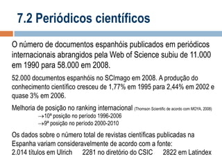 7.2 Periódicos científicos
O número de documentos espanhóis publicados em periódicos
internacionais abrangidos pela Web of Science subiu de 11.000
em 1990 para 58.000 em 2008.
52.000 documentos espanhóis no SCImago em 2008. A produção do
conhecimento científico cresceu de 1,77% em 1995 para 2,44% em 2002 e
quase 3% em 2006.
Melhoria de posição no ranking internacional (Thomson Scientific de acordo com MOYA, 2008)
10ª posição no período 1996-2006
9ª posição no período 2000-2010

Os dados sobre o número total de revistas científicas publicadas na
Espanha variam consideravelmente de acordo com a fonte:
2.014 títulos em Ulrich 2281 no diretório do CSIC 2822 em Latindex

 