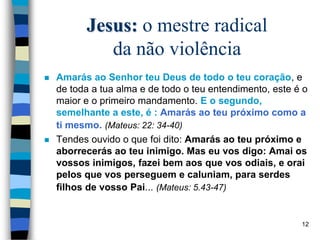 Jesus: o mestre radical
da não violência
 Amarás ao Senhor teu Deus de todo o teu coração, e
de toda a tua alma e de todo o teu entendimento, este é o
maior e o primeiro mandamento. E o segundo,
semelhante a este, é : Amarás ao teu próximo como a
ti mesmo. (Mateus: 22: 34-40)
 Tendes ouvido o que foi dito: Amarás ao teu próximo e
aborrecerás ao teu inimigo. Mas eu vos digo: Amai os
vossos inimigos, fazei bem aos que vos odiais, e orai
pelos que vos perseguem e caluniam, para serdes
filhos de vosso Pai... (Mateus: 5.43-47)
12
 