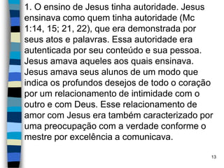 1. O ensino de Jesus tinha autoridade. Jesus
ensinava como quem tinha autoridade (Mc
1:14, 15; 21, 22), que era demonstrada por
seus atos e palavras. Essa autoridade era
autenticada por seu conteúdo e sua pessoa.
Jesus amava aqueles aos quais ensinava.
Jesus amava seus alunos de um modo que
indica os profundos desejos de todo o coração
por um relacionamento de intimidade com o
outro e com Deus. Esse relacionamento de
amor com Jesus era também caracterizado por
uma preocupação com a verdade conforme o
mestre por excelência a comunicava.
13
 