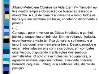 Albano Metelo em Obreiros da Vida Eterna“– Também eu
tive noutro tempo a obcecação de buscar apressado a
montanha. A Luz de cima fascinava-me e rompi todos os
laços que me retinham em baixo, encetando dificilmente a
jornada.
(...)
Consegui, porém, vencer os óbices imediatos e ganhei,
jubiloso, pequenina eminência. Em me voltando, todavia,
espantou-me a visão terrífica do vale: o sofrimento e a
ignorância dominavam em plena treva. Desencarnados e
encarnados lutavam uns contra os outros, em combates
gigantescos, disputando gratificações dos sentidos
animalizados. O ódio criava moléstias repugnantes, o
egoísmo abafava impulsos nobres, a vaidade operava
horrenda cegueira... Cheguei a sentir-me feliz, diante da
posição 15
 