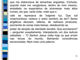 que me distanciava de tamanhas angústias. Contudo,
quando mais me vangloriava, dentro de mim mesmo,
embalado na expectativa de atravessar mais altos
cumes, eis que, certa noite, notei que o
vale se represava de fulgente luz. Que sol
misericordioso visitava o antro sombrio da dor? Seres
angélicos desciam, céleres, de radiosos pináculos,
acorrendo às zonas mais baixas, obedecendo ao
poder de atração da claridade bendita. Que acontecera?
– perguntei ousadamente, interpelando um dos áulicos
celestiais. – “O Senhor Jesus visita hoje os que erram
nas trevas do mundo, libertando consciências
escravizadas. Nem mais uma palavra.
16
 