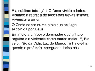 É a sublime iniciação. O Amor vivido a todos.
Visando a retirada de todos das trevas íntimas.
Vivenciar o amor.
O Cristo nasce numa etnia que se julga
escolhida por Deus.
Em meio a um povo dominador que tinha o
orgulho e a violência como marca maior. E, Ele
veio, Pão da Vida, Luz do Mundo, tinha o olhar
quente e profundo, soerguer a todos nós.
18
 