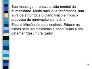Sua mensagem renova a vida mental da
humanidade. Muito mais que fenômenos, sua
aura de amor toca o plano físico e inicia o
processo de renovação planetária.
Essa a Missão de seus ensinos. Educar as
almas semi-animalizadas e conduzi-las a um
patamar “desumbralizado”
19
 