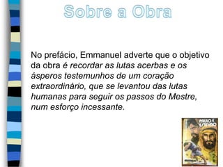 No prefácio, Emmanuel adverte que o objetivo
da obra é recordar as lutas acerbas e os
ásperos testemunhos de um coração
extraordinário, que se levantou das lutas
humanas para seguir os passos do Mestre,
num esforço incessante.
2
 