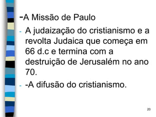 -A Missão de Paulo
- A judaização do cristianismo e a
revolta Judaica que começa em
66 d.c e termina com a
destruição de Jerusalém no ano
70.
- -A difusão do cristianismo.
20
 