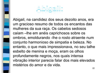 Abigail, na candidez dos seus dezoito anos, era
um gracioso resumo de todos os encantos das
mulheres da sua raça. Os cabelos sedosos
caíam –lhe em anéis caprichosos sobre os
ombros, emoldurando -lhe o rosto atraente num
conjunto harmonioso de simpatia e beleza. No
entanto, o que mais impressionava, no seu talhe
esbelto de menina e moça, eram os olhos
profundamente negros, nos quais intensa
vibração interior parecia falar dos mais elevados
mistérios do amor e da vida.
22
 