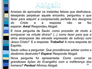 Ansioso de aproveitar os instantes felizes que desfrutava,
desejando perpetuar aquele encontro, perguntou o que
fazer para adquirir a compreensão perfeita dos desígnios
do Cristo e a resposta não se fez
esperar: Ama! Respondeu Abigail.
E nova pergunta de Saulo: como proceder de modo a
enriquecer na virtude divina? (...) como fazer para que a
alma alcançasse tão elevada expressão de esforço com
Jesus Cristo? E a resposta: Trabalha! A nova resposta do
Espírito.
Saulo voltou a perguntar: Que providências adotar contra o
desânimo destruidor? Espera! Responde Abigail.
Nova pergunta foi apresentada: Como conciliar as
grandiosas lições do Evangelho com a indiferença dos
homens? Perdoa! Afirmou Abigail. 24
 