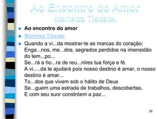  Ao encontro do amor
 Marielza Tiscate
 Quando a vi...da mostrar-te as marcas do coração:
Enga...nos, me...dos, segredos perdidos na imensidão
do tem...po...
Se...rá a ho...ra de reu...nires tua força e fé.
A vi.....da te ajudará pois nosso destino é amar, o nosso
destino é amar...
To...dos que vivem sob o hálito de Deus
Se...guem uma estrada de trabalhos, descobertas,
E com seu suor constróem a paz...
26
 
