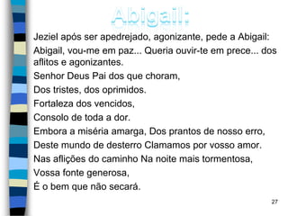 Jeziel após ser apedrejado, agonizante, pede a Abigail:
Abigail, vou-me em paz... Queria ouvir-te em prece... dos
aflitos e agonizantes.
Senhor Deus Pai dos que choram,
Dos tristes, dos oprimidos.
Fortaleza dos vencidos,
Consolo de toda a dor.
Embora a miséria amarga, Dos prantos de nosso erro,
Deste mundo de desterro Clamamos por vosso amor.
Nas aflições do caminho Na noite mais tormentosa,
Vossa fonte generosa,
É o bem que não secará.
27
 