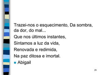 Trazei-nos o esquecimento, Da sombra,
da dor, do mal...
Que nos últimos instantes,
Sintamos a luz da vida,
Renovada e redimida,
Na paz ditosa e imortal.
 Abigail
29
 