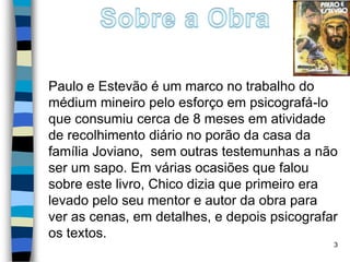 Paulo e Estevão é um marco no trabalho do
médium mineiro pelo esforço em psicografá-lo
que consumiu cerca de 8 meses em atividade
de recolhimento diário no porão da casa da
família Joviano, sem outras testemunhas a não
ser um sapo. Em várias ocasiões que falou
sobre este livro, Chico dizia que primeiro era
levado pelo seu mentor e autor da obra para
ver as cenas, em detalhes, e depois psicografar
os textos.
3
 