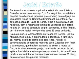 Em Atos dos Apóstolos, a primeira referência que é feita a
Estêvão, se encontra no cap. 6, v. 5 e seguintes, ao relatar a
escolha dos diáconos (aqueles que servem) para a Igreja de
Jerusalém (Casa do Caminho) Emmanuel, no entanto, ao
enfocar a saga de Paulo de Tarso, inicia a sua maravilhosa
narrativa, com a história da família de Jochedeb ben Jared,
no ano 34, que se constituía do pai, Jochedeb, a filha Abigail,
de 18 anos e Jeziel, no vigor dos seus 25 anos de idade.
Naquele ano, o representante de César em Corinto, Licínio
Minúcio, lhes tomou a propriedade e destroçou a família. O
pai morreu açoitado diante dos dois filhos. Abigail foi
socorrida pelas generosas mãos do casal Zacarias ben Anan
e sua esposa, que haviam acabado de sofrer a morte do
filho, e foi viver, em uma granja, na estrada de Jope. Jeziel,
após sofrer bárbara tortura por espancamento, foi recolhido à
prisão e encaminhado, transcorridos mais ou menos 30 dias,
para o serviço das galeras romanas.
31
 