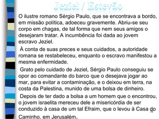 O ilustre romano Sérgio Paulo, que se encontrava a bordo,
em missão política, adoeceu gravemente. Abriu-se seu
corpo em chagas, de tal forma que nem seus amigos o
desejaram tratar. A incumbência foi dada ao jovem
escravo Jeziel.
À conta de suas preces e seus cuidados, a autoridade
romana se restabeleceu, enquanto o escravo manifestou a
mesma enfermidade.
Grato pelo cuidado de Jeziel, Sérgio Paulo conseguiu se
opor ao comandante do barco que o desejava jogar ao
mar, para evitar a contaminação, e o deixou em terra, na
costa da Palestina, munido de uma bolsa de dinheiro.
Depois de ter dado a bolsa a um homem que o encontrou,
o jovem israelita mereceu dele a misericórdia de ser
conduzido à casa de um tal Efraim, que o levou à Casa do
Caminho, em Jerusalém.
32
 