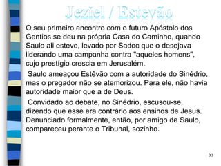 O seu primeiro encontro com o futuro Apóstolo dos
Gentios se deu na própria Casa do Caminho, quando
Saulo ali esteve, levado por Sadoc que o desejava
liderando uma campanha contra "aqueles homens",
cujo prestígio crescia em Jerusalém.
Saulo ameaçou Estêvão com a autoridade do Sinédrio,
mas o pregador não se atemorizou. Para ele, não havia
autoridade maior que a de Deus.
Convidado ao debate, no Sinédrio, escusou-se,
dizendo que esse era contrário aos ensinos de Jesus.
Denunciado formalmente, então, por amigo de Saulo,
compareceu perante o Tribunal, sozinho.
33
 