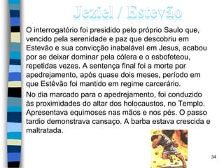 O interrogatório foi presidido pelo próprio Saulo que,
vencido pela serenidade e paz que descobriu em
Estevão e sua convicção inabalável em Jesus, acabou
por se deixar dominar pela cólera e o esbofeteou,
repetidas vezes. A sentença final foi a morte por
apedrejamento, após quase dois meses, período em
que Estêvão foi mantido em regime carcerário.
No dia marcado para o apedrejamento, foi conduzido
às proximidades do altar dos holocaustos, no Templo.
Apresentava equimoses nas mãos e nos pés. O passo
tardio demonstrava cansaço. A barba estava crescida e
maltratada.
34
 