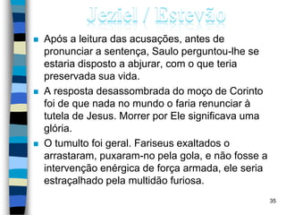  Após a leitura das acusações, antes de
pronunciar a sentença, Saulo perguntou-lhe se
estaria disposto a abjurar, com o que teria
preservada sua vida.
 A resposta desassombrada do moço de Corinto
foi de que nada no mundo o faria renunciar à
tutela de Jesus. Morrer por Ele significava uma
glória.
 O tumulto foi geral. Fariseus exaltados o
arrastaram, puxaram-no pela gola, e não fosse a
intervenção enérgica de força armada, ele seria
estraçalhado pela multidão furiosa.
35
 
