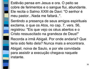 Estêvão pensa em Jesus e ora. O peito se
cobre de ferimentos e o sangue flui, abundante.
Ele recita o Salmo XXIII de Davi: "O senhor é
meu pastor...Nada me faltará..".
Sentindo a presença de seus amigos espirituais
exclama, o que os Atos, no cap. 7, vers. 56,
registrou: "Eis que vejo os céus abertos e o
Cristo ressuscitado na grandeza de Deus!"
Recorda a irmã Abigail. Por onde andaria? Que
teria sido feito dela? Nunca mais a encontrara.
Abigail, noiva de Saulo, e por ele convidada
para assistir a execução chegava naquele
instante.
36
 