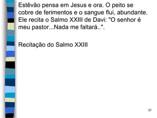 Estêvão pensa em Jesus e ora. O peito se
cobre de ferimentos e o sangue flui, abundante.
Ele recita o Salmo XXIII de Davi: "O senhor é
meu pastor...Nada me faltará..".
Recitação do Salmo XXIII
37
 