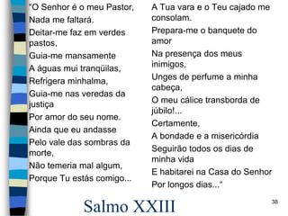 Salmo XXIII
“O Senhor é o meu Pastor,
Nada me faltará.
Deitar-me faz em verdes
pastos,
Guia-me mansamente
A águas mui tranqüilas,
Refrigera minhalma,
Guia-me nas veredas da
justiça
Por amor do seu nome.
Ainda que eu andasse
Pelo vale das sombras da
morte,
Não temeria mal algum,
Porque Tu estás comigo...
A Tua vara e o Teu cajado me
consolam.
Prepara-me o banquete do
amor
Na presença dos meus
inimigos,
Unges de perfume a minha
cabeça,
O meu cálice transborda de
júbilo!...
Certamente,
A bondade e a misericórdia
Seguirão todos os dias de
minha vida
E habitarei na Casa do Senhor
Por longos dias...“
38
 