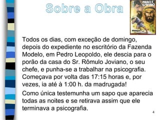 Todos os dias, com exceção de domingo,
depois do expediente no escritório da Fazenda
Modelo, em Pedro Leopoldo, ele descia para o
porão da casa do Sr. Rômulo Joviano, o seu
chefe, e punha-se a trabalhar na psicografia.
Começava por volta das 17:15 horas e, por
vezes, ia até à 1:00 h. da madrugada!
Como única testemunha um sapo que aparecia
todas as noites e se retirava assim que ele
terminava a psicografia. 4
 