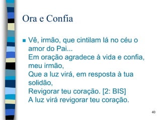 Ora e Confia
 Vê, irmão, que cintilam lá no céu o
amor do Pai...
Em oração agradece à vida e confia,
meu irmão,
Que a luz virá, em resposta à tua
solidão,
Revigorar teu coração. [2: BIS]
A luz virá revigorar teu coração.
40
 