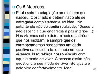  Os 5 Macacos.
 Paulo sofre a adaptação ao meio em que
nasceu. Obstinado e determinado ele se
entregava completamente ao ideal. No
entanto ele não se sentia realizado. “Desde a
adolescência que encarecia a paz interior(...)”
Nós vivemos sobre determinados padrões
que nos moldam, e sempre que os
correspondemos recebemos um dado
positivo da sociedade, do meio em que
vivemos. Isso reforça nosso vínculo com
aquele modo de viver. A pessoa assim não
questiona o seu modo de viver. Se ajusta e
nele vive confortavelmente. Mas... 42
 