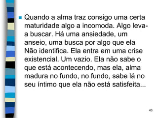  Quando a alma traz consigo uma certa
maturidade algo a incomoda. Algo leva-
a buscar. Há uma ansiedade, um
anseio, uma busca por algo que ela
Não identifica. Ela entra em uma crise
existencial. Um vazio. Ela não sabe o
que está acontecendo, mas ela, alma
madura no fundo, no fundo, sabe lá no
seu íntimo que ela não está satisfeita...
43
 
