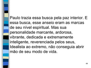 Paulo trazia essa busca pela paz interior. E
essa busca, esse anseio eram as marcas
de seu nível espiritual. Mas sua
personalidade marcante, ardorosa,
vibrante, dedicada e extremamente
inteligente, reverenciada pelos seus,
Idealista ao extremo, não conseguia abrir
mão de seu modo de vida.
44
 