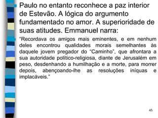  Paulo no entanto reconhece a paz interior
de Estevão. A lógica do argumento
fundamentado no amor. A superioridade de
suas atitudes. Emmanuel narra:
 “Recordava os amigos mais eminentes, e em nenhum
deles encontrou qualidades morais semelhantes às
daquele jovem pregador do “Caminho”, que afrontara a
sua autoridade político-religiosa, diante de Jerusalém em
peso, desdenhando a humilhação e a morte, para morrer
depois, abençoando-lhe as resoluções iníquas e
implacáveis.”
45
 