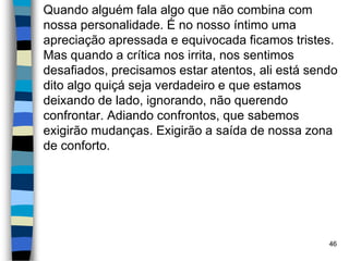 Quando alguém fala algo que não combina com
nossa personalidade. É no nosso íntimo uma
apreciação apressada e equivocada ficamos tristes.
Mas quando a crítica nos irrita, nos sentimos
desafiados, precisamos estar atentos, ali está sendo
dito algo quiçá seja verdadeiro e que estamos
deixando de lado, ignorando, não querendo
confrontar. Adiando confrontos, que sabemos
exigirão mudanças. Exigirão a saída de nossa zona
de conforto.
46
 