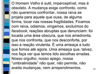 O Homem Velho é sutil, imperceptível, mas é
obsoleto. A mudança exige confronto, como
não queremos confrontar, nossa raiva se
projeta para aquele que ousa, de alguma
forma, tocar nas nossas fragilidades. Ficamos
com raiva, odiamos, xingamos, excluímos do
facebook, reações abruptas que denunciam: foi
tocada uma área obscura, que nos amedronta,
que nos confronta, que nos desconforta, por
isso a reação virulenta. É uma ameaça a tudo
que fomos até agora. Uma ameaça que, talvez,
nos faça ver que temos tido escolhas erradas.
Nosso orgulho, nosso apego, nossa
“umbralinidade” não quer, não permite, não
aceita mudanças, nem arrependimentos. 47
 