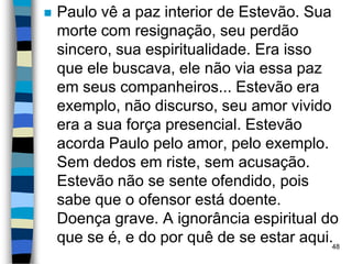  Paulo vê a paz interior de Estevão. Sua
morte com resignação, seu perdão
sincero, sua espiritualidade. Era isso
que ele buscava, ele não via essa paz
em seus companheiros... Estevão era
exemplo, não discurso, seu amor vivido
era a sua força presencial. Estevão
acorda Paulo pelo amor, pelo exemplo.
Sem dedos em riste, sem acusação.
Estevão não se sente ofendido, pois
sabe que o ofensor está doente.
Doença grave. A ignorância espiritual do
que se é, e do por quê de se estar aqui.48
 