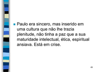  Paulo era sincero, mas inserido em
uma cultura que não lhe trazia
plenitude, não tinha a paz que a sua
maturidade intelectual, ética, espiritual
ansiava. Está em crise.
49
 