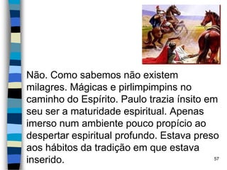 Não. Como sabemos não existem
milagres. Mágicas e pirlimpimpins no
caminho do Espírito. Paulo trazia ínsito em
seu ser a maturidade espiritual. Apenas
imerso num ambiente pouco propício ao
despertar espiritual profundo. Estava preso
aos hábitos da tradição em que estava
inserido. 57
 