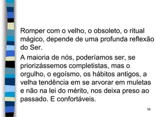 Romper com o velho, o obsoleto, o ritual
mágico, depende de uma profunda reflexão
do Ser.
A maioria de nós, poderíamos ser, se
priorizássemos completistas, mas o
orgulho, o egoísmo, os hábitos antigos, a
velha tendência em se arvorar em muletas
e não na lei do mérito, nos deixa preso ao
passado. E confortáveis.
58
 
