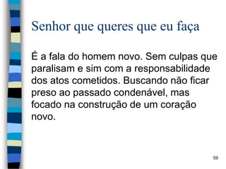 Senhor que queres que eu faça
É a fala do homem novo. Sem culpas que
paralisam e sim com a responsabilidade
dos atos cometidos. Buscando não ficar
preso ao passado condenável, mas
focado na construção de um coração
novo.
59
 