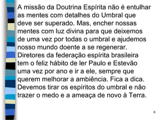 A missão da Doutrina Espírita não é entulhar
as mentes com detalhes do Umbral que
deve ser superado. Mas, encher nossas
mentes com luz divina para que deixemos
de uma vez por todas o umbral e ajudemos
nosso mundo doente a se regenerar.
Diretores da federação espírita brasileira
tem o feliz hábito de ler Paulo e Estevão
uma vez por ano e ir a ele, sempre que
querem melhorar a ambiência. Fica a dica.
Devemos tirar os espíritos do umbral e não
trazer o medo e a ameaça de novo à Terra.
6
 