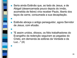  Seria ainda Estêvão que, ao lado de Jesus, e de
Abigail (desencarnada pouco depois do irmão,
acometida de febre) viria receber Paulo, liberto dos
laços da carne, consumada a sua decapitação.

 Estêvão abraça o antigo perseguidor, agora Servidor
de Jesus, com efusão.

 "E assim unidos, ditosos, os fiéis trabalhadores do
Evangelho da redenção seguiram as pegadas do
Cristo, em demanda às esferas da Verdade e da
Luz..." (4)

60
 