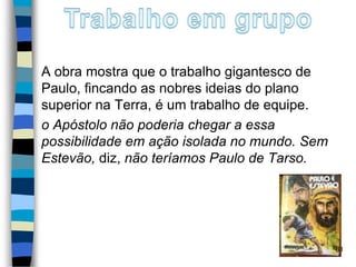 A obra mostra que o trabalho gigantesco de
Paulo, fincando as nobres ideias do plano
superior na Terra, é um trabalho de equipe.
o Apóstolo não poderia chegar a essa
possibilidade em ação isolada no mundo. Sem
Estevão, diz, não teríamos Paulo de Tarso.
61
 